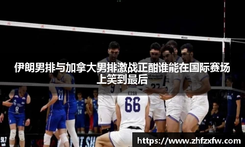 伊朗男排与加拿大男排激战正酣谁能在国际赛场上笑到最后